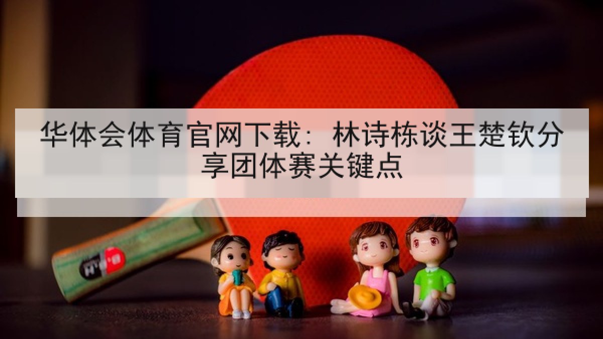 华体会体育官网下载: 林诗栋谈王楚钦分享团体赛关键点