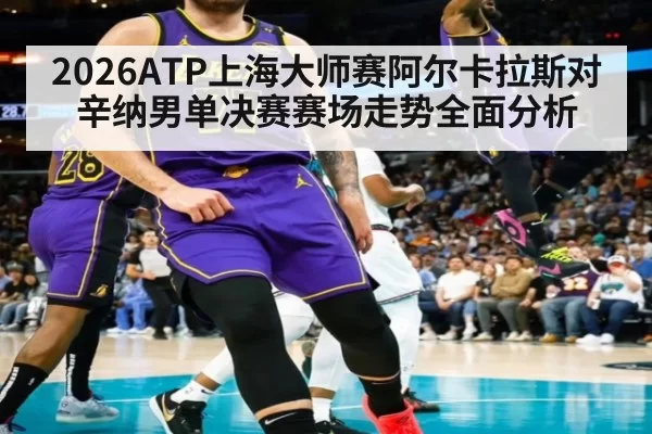 2026ATP上海大师赛阿尔卡拉斯对辛纳男单决赛赛场走势全面分析